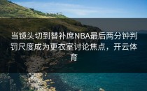 当镜头切到替补席NBA最后两分钟判罚尺度成为更衣室讨论焦点，开云体育