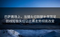 巴萨赛场上，当镜头切到替补席国足防线短暂失位让比赛走势彻底改变