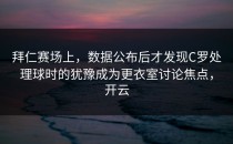 拜仁赛场上，数据公布后才发现C罗处理球时的犹豫成为更衣室讨论焦点，开云