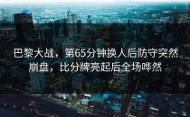 巴黎大战，第65分钟换人后防守突然崩盘，比分牌亮起后全场哗然