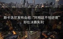 斯卡洛尼发布会称“阿根廷不怕逆境”，却在决赛失利