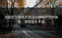 法国在下半场开场10分钟防守突然崩盘，球员低头不语