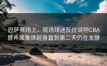 巴萨赛场上，现场球迷反应说明CBA替补席集体起身直到第二天仍在发酵