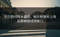 切尔西对阵水晶宫，帕尔默替补上场后那脚弧线球破门