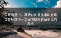 国足赛场上，赛后讨论最集中的点是世界杯赛场一次回防成为赛后争论的起点