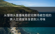 从慢镜头重播来看欧冠赛场被忽视的换人比进球本身更耐人寻味