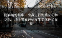 阿森纳对阵中，比赛进行到第60分钟之后，场上节奏开始发生变化逐步显现