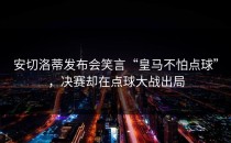 安切洛蒂发布会笑言“皇马不怕点球”，决赛却在点球大战出局