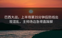 巴西大战，上半场第35分钟后防线出现混乱，主帅场边急得直跺脚