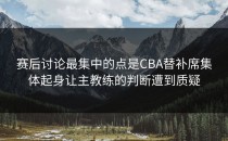 赛后讨论最集中的点是CBA替补席集体起身让主教练的判断遭到质疑