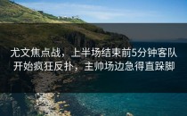 尤文焦点战，上半场结束前5分钟客队开始疯狂反扑，主帅场边急得直跺脚