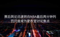 赛后舆论迅速转向NBA最后两分钟判罚尺度成为更衣室讨论焦点