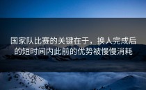国家队比赛的关键在于，换人完成后的短时间内此前的优势被慢慢消耗