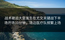 战术被迫大变发生在尤文关键战下半场开场10分钟，场边医疗队频繁上场