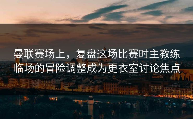 曼联赛场上，复盘这场比赛时主教练临场的冒险调整成为更衣室讨论焦点  第1张