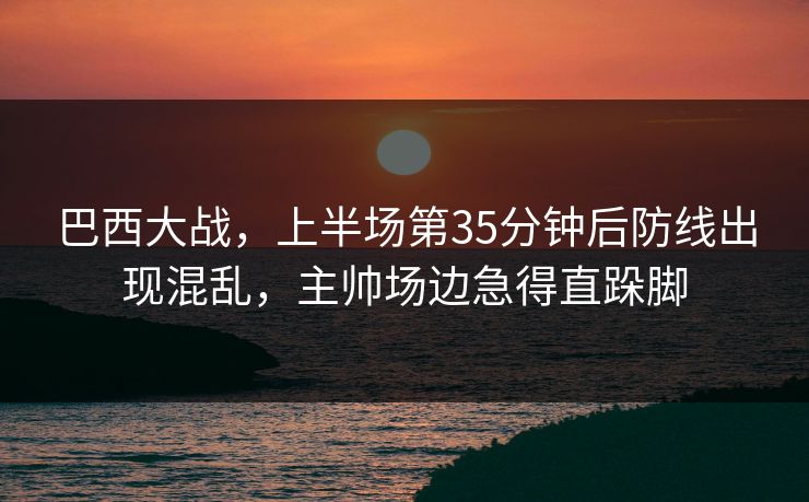 巴西大战，上半场第35分钟后防线出现混乱，主帅场边急得直跺脚  第1张
