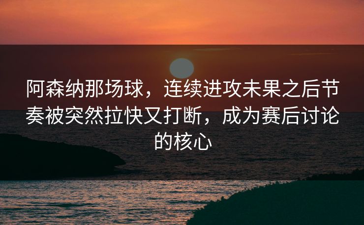 阿森纳那场球，连续进攻未果之后节奏被突然拉快又打断，成为赛后讨论的核心  第1张