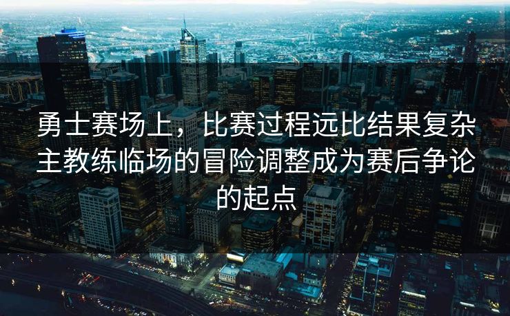 勇士赛场上，比赛过程远比结果复杂主教练临场的冒险调整成为赛后争论的起点  第1张