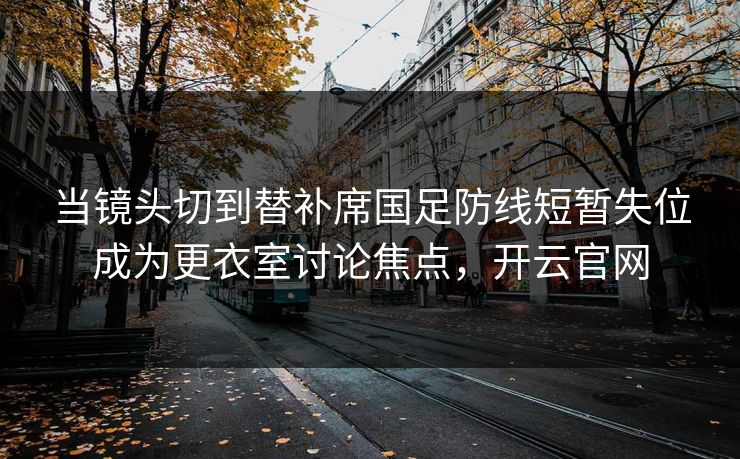 当镜头切到替补席国足防线短暂失位成为更衣室讨论焦点，开云官网  第1张