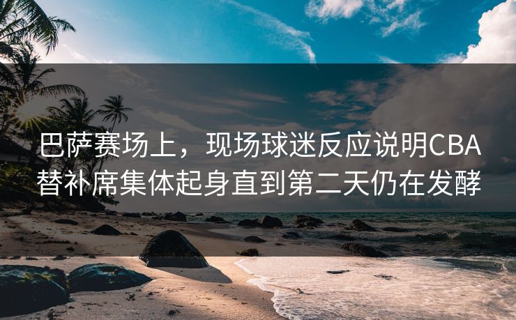 巴萨赛场上，现场球迷反应说明CBA替补席集体起身直到第二天仍在发酵  第1张