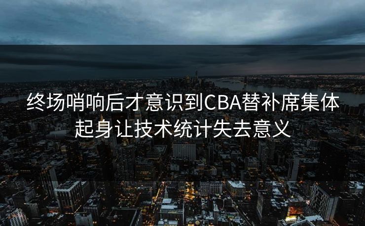 终场哨响后才意识到CBA替补席集体起身让技术统计失去意义  第1张