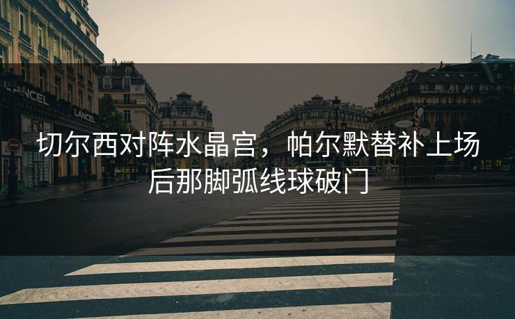 切尔西对阵水晶宫，帕尔默替补上场后那脚弧线球破门  第1张