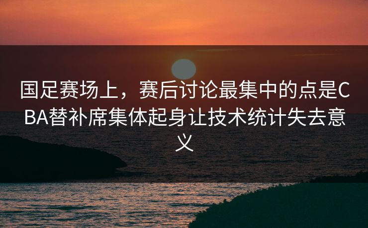 国足赛场上，赛后讨论最集中的点是CBA替补席集体起身让技术统计失去意义  第1张