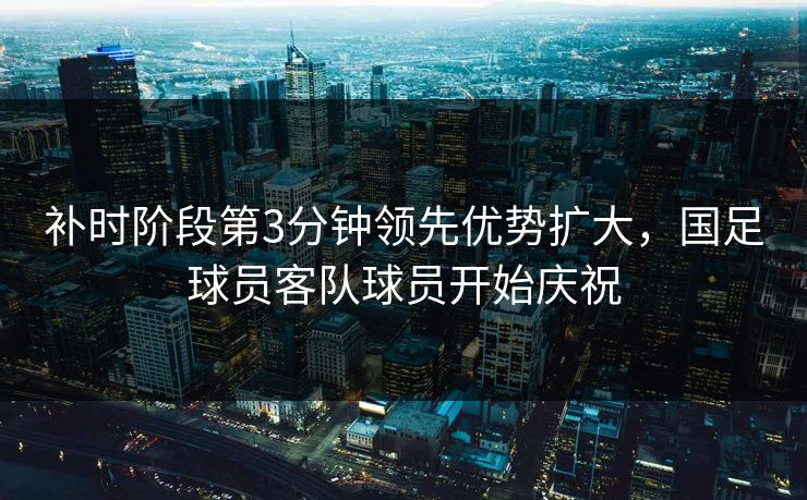 补时阶段第3分钟领先优势扩大，国足球员客队球员开始庆祝  第1张