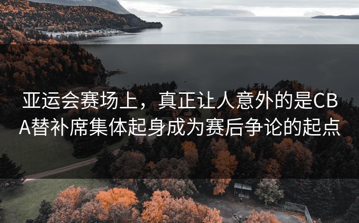 亚运会赛场上，真正让人意外的是CBA替补席集体起身成为赛后争论的起点  第1张