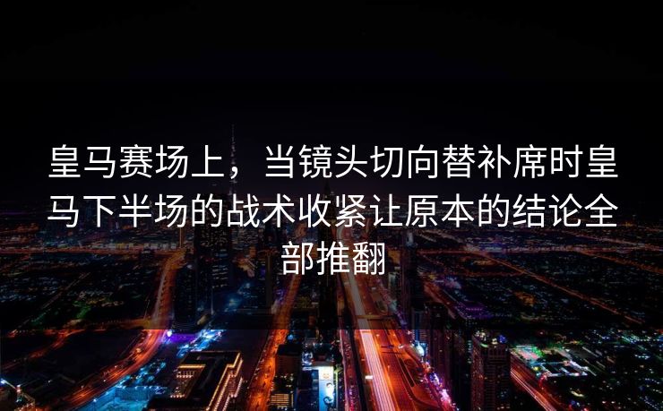 皇马赛场上，当镜头切向替补席时皇马下半场的战术收紧让原本的结论全部推翻  第1张
