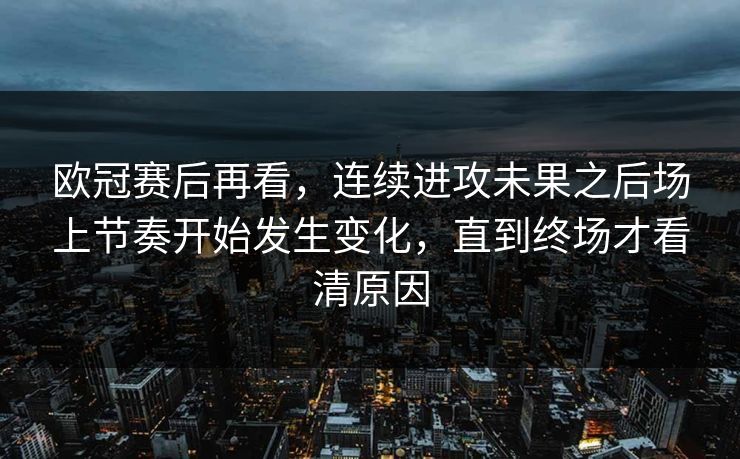 欧冠赛后再看，连续进攻未果之后场上节奏开始发生变化，直到终场才看清原因  第1张