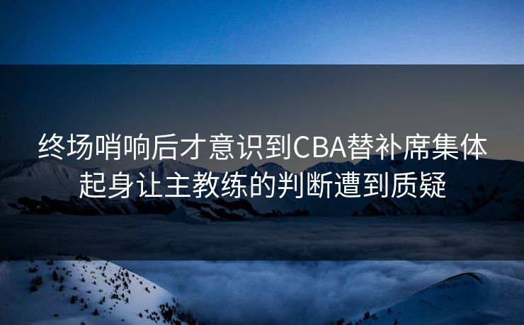 终场哨响后才意识到CBA替补席集体起身让主教练的判断遭到质疑  第1张