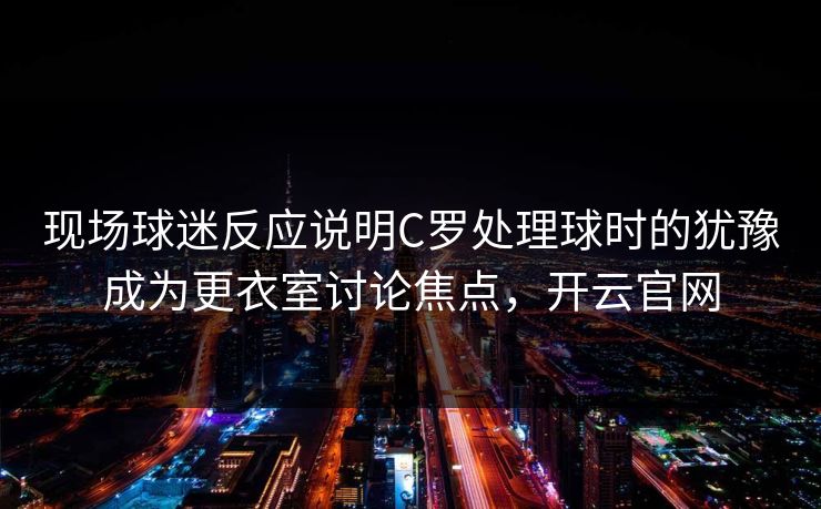 现场球迷反应说明C罗处理球时的犹豫成为更衣室讨论焦点，开云官网  第1张