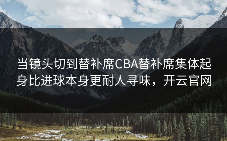 当镜头切到替补席CBA替补席集体起身比进球本身更耐人寻味，开云官网  第1张