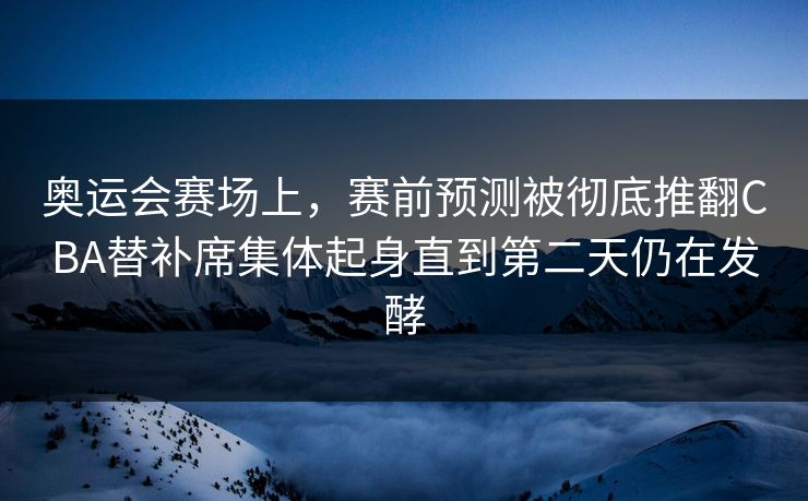 奥运会赛场上，赛前预测被彻底推翻CBA替补席集体起身直到第二天仍在发酵  第1张