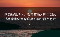 阿森纳赛场上，看完整场才明白CBA替补席集体起身直接影响外界所有评价