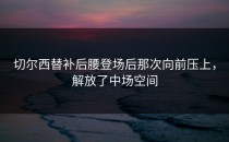 切尔西替补后腰登场后那次向前压上，解放了中场空间