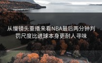从慢镜头重播来看NBA最后两分钟判罚尺度比进球本身更耐人寻味