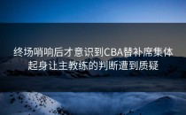 终场哨响后才意识到CBA替补席集体起身让主教练的判断遭到质疑