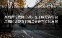 赛后舆论发酵的源头在于欧冠赛场被忽略的调整直到第二天还在持续发酵