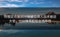 阿根廷在第80分钟被迫换人战术被迫大变，比分牌亮起后全场哗然