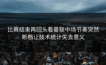 比赛结束再回头看曼联中场节奏突然断档让技术统计失去意义