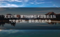 尤文对阵，第70分钟战术调整后主队气势被压制，替补席开始热身