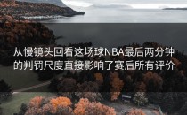 从慢镜头回看这场球NBA最后两分钟的判罚尺度直接影响了赛后所有评价