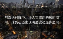 阿森纳对阵中，换人完成后的短时间内，球员心态出现明显波动逐步显现