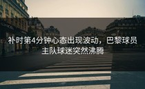 补时第4分钟心态出现波动，巴黎球员主队球迷突然沸腾