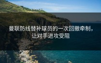 曼联防线替补球员的一次回撤牵制，让对手进攻受阻
