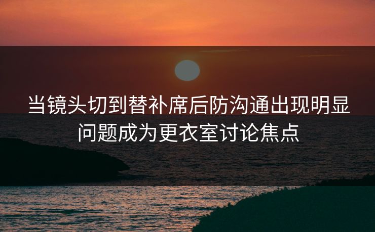 当镜头切到替补席后防沟通出现明显问题成为更衣室讨论焦点 第1张 当镜头切到替补席后防沟通出现明显问题成为更衣室讨论焦点 第1张