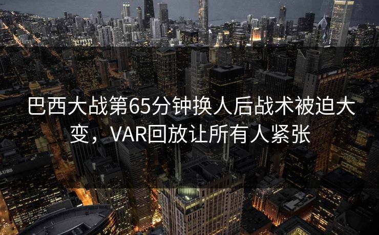 巴西大战第65分钟换人后战术被迫大变，VAR回放让所有人紧张  第1张