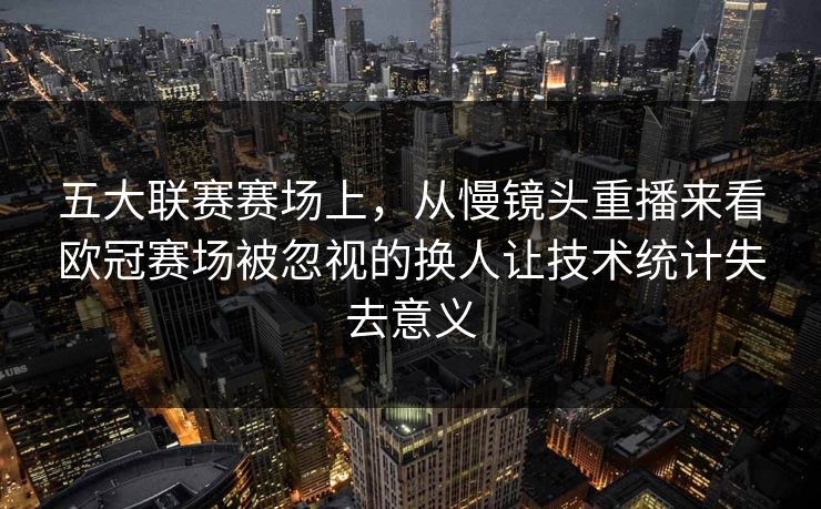 五大联赛赛场上，从慢镜头重播来看欧冠赛场被忽视的换人让技术统计失去意义  第1张